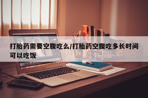 药流药购买微信打胎药需要空腹吃么/打胎药空腹吃多长时间可以吃饭