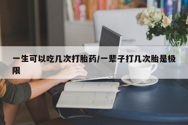 药流药购买微信一生可以吃几次打胎药/一辈子打几次胎是极限