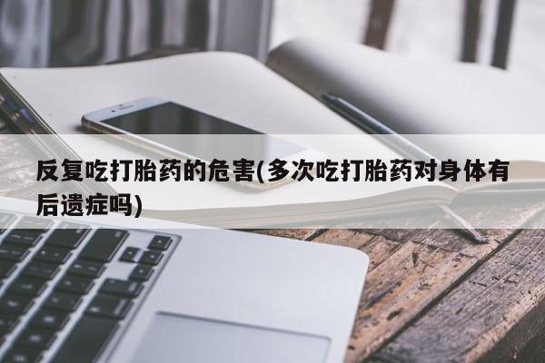 药流药购买微信反复吃打胎药的危害(多次吃打胎药对身体有后遗症吗)