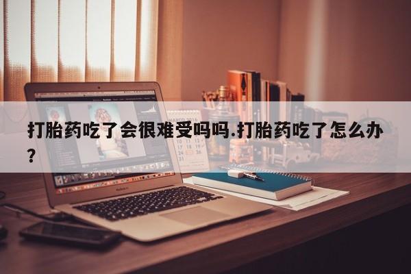 药流药购买微信打胎药吃了会很难受吗吗.打胎药吃了怎么办？