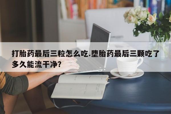 药流药购买微信打胎药最后三粒怎么吃.堕胎药最后三颗吃了多久能流干净？