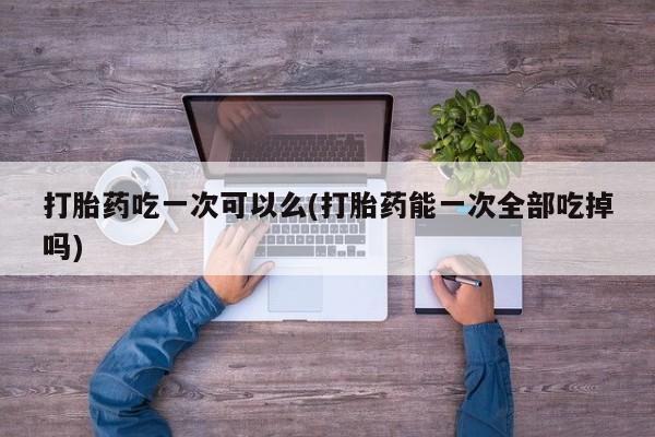 药流药购买微信打胎药吃一次可以么(打胎药能一次全部吃掉吗)