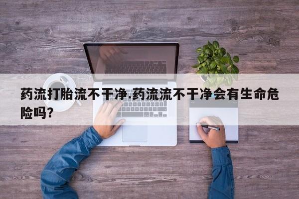 药流药购买微信药流打胎流不干净.药流流不干净会有生命危险吗？