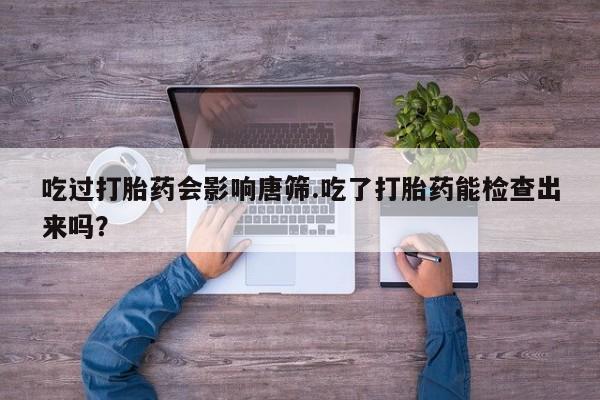 药流药购买微信吃过打胎药会影响唐筛.吃了打胎药能检查出来吗？