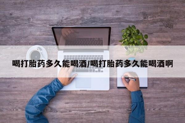 药流药购买微信喝打胎药多久能喝酒/喝打胎药多久能喝酒啊