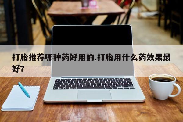 药流药购买微信打胎推荐哪种药好用的.打胎用什么药效果最好？