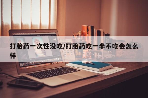 药流药购买微信打胎药一次性没吃/打胎药吃一半不吃会怎么样