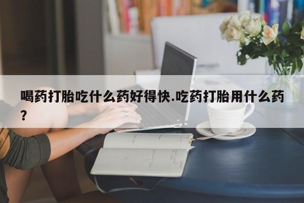 药流药购买微信喝药打胎吃什么药好得快.吃药打胎用什么药？