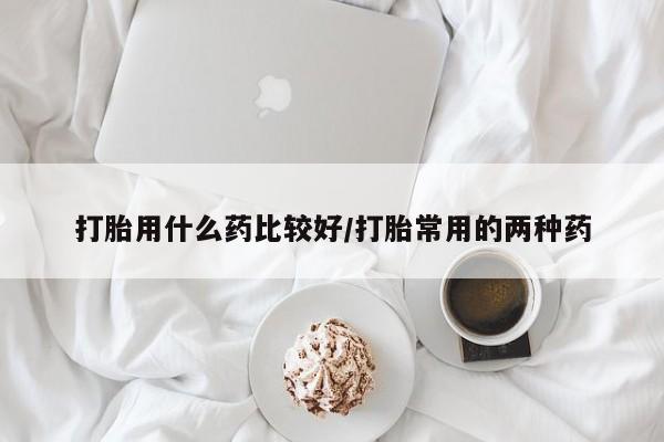药流药购买微信打胎用什么药比较好/打胎常用的两种药