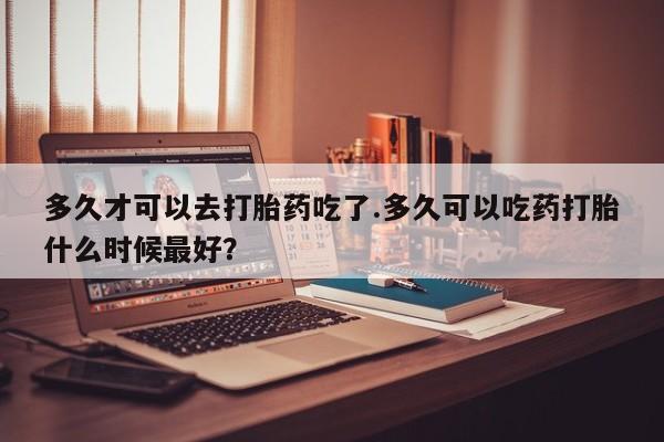药流药购买微信多久才可以去打胎药吃了.多久可以吃药打胎什么时候最好？