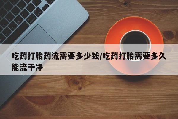 药流药购买微信吃药打胎药流需要多少钱/吃药打胎需要多久能流干净