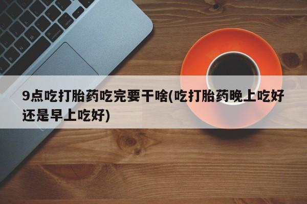 药流药购买微信9点吃打胎药吃完要干啥(吃打胎药晚上吃好还是早上吃好)