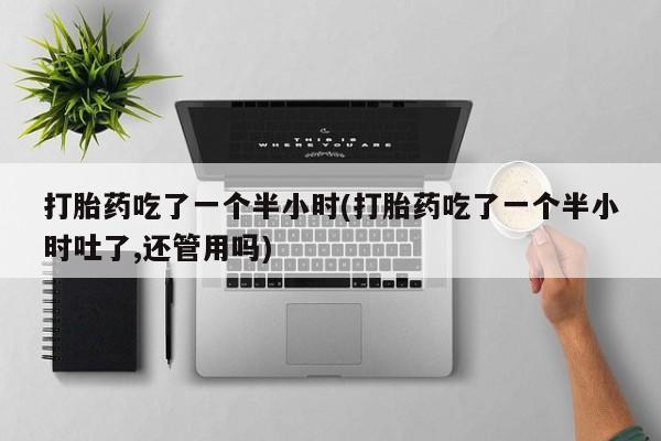 药流药购买微信打胎药吃了一个半小时(打胎药吃了一个半小时吐了,还管用吗)