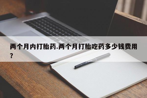 药流药购买微信两个月内打胎药.两个月打胎吃药多少钱费用？