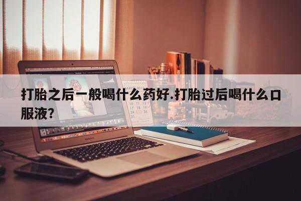 药流药购买微信打胎之后一般喝什么药好.打胎过后喝什么口服液?