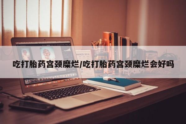 药流药购买微信吃打胎药宫颈糜烂/吃打胎药宫颈糜烂会好吗