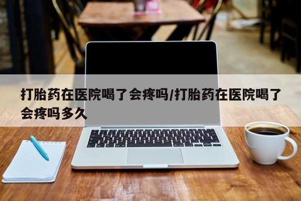 药流药购买微信打胎药在医院喝了会疼吗/打胎药在医院喝了会疼吗多久