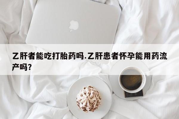 药流药购买微信乙肝者能吃打胎药吗.乙肝患者怀孕能用药流产吗？