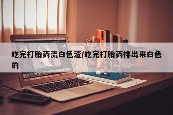 药流药购买微信吃完打胎药流白色渣/吃完打胎药排出来白色的