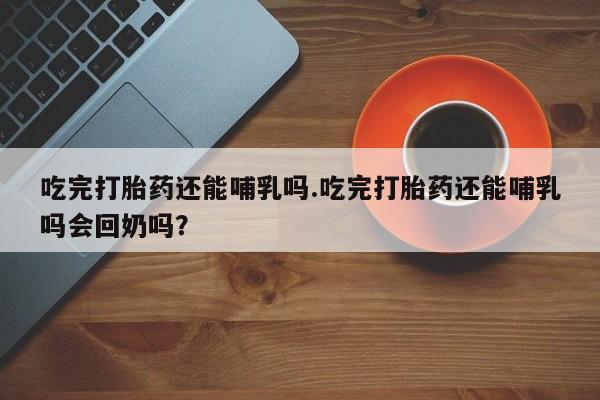药流药购买微信吃完打胎药还能哺乳吗.吃完打胎药还能哺乳吗会回奶吗？