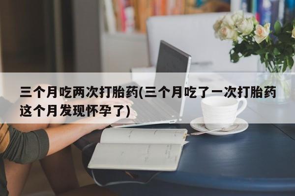药流药购买微信三个月吃两次打胎药(三个月吃了一次打胎药这个月发现怀孕了)