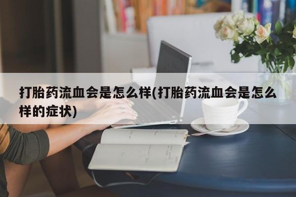 药流药购买微信打胎药流血会是怎么样(打胎药流血会是怎么样的症状)