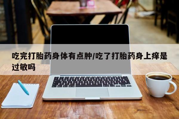 药流药购买微信吃完打胎药身体有点肿/吃了打胎药身上痒是过敏吗