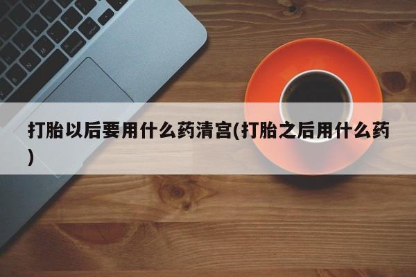 药流药购买微信打胎以后要用什么药清宫(打胎之后用什么药)