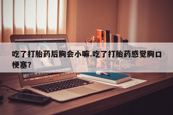 药流药购买微信吃了打胎药后胸会小嘛.吃了打胎药感觉胸口梗塞?