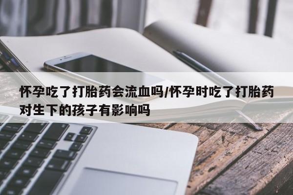 药流药购买微信怀孕吃了打胎药会流血吗/怀孕时吃了打胎药对生下的孩子有影响吗