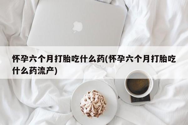 药流药购买微信怀孕六个月打胎吃什么药(怀孕六个月打胎吃什么药流产)