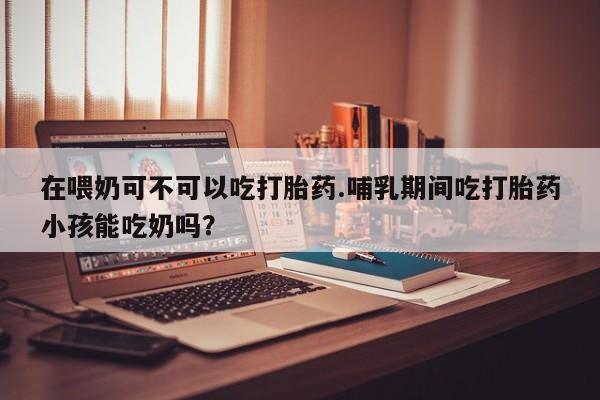 药流药购买微信在喂奶可不可以吃打胎药.哺乳期间吃打胎药小孩能吃奶吗？